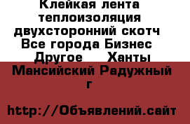 Клейкая лента, теплоизоляция, двухсторонний скотч - Все города Бизнес » Другое   . Ханты-Мансийский,Радужный г.